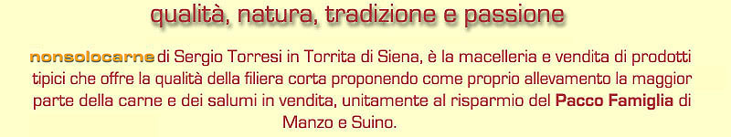 qualita', natura, tradizione e passione - NONSOLOCARNE di Sergio Torresi in Torrita di Siena, è la macelleria e vendita di prodotti tipici che offre la qualità della filiera corta proponendo come proprio allevamento la maggior parte della carne e dei salumi in vendita, unitamente al risparmio del Pacco Famiglia di Manzo e Suino